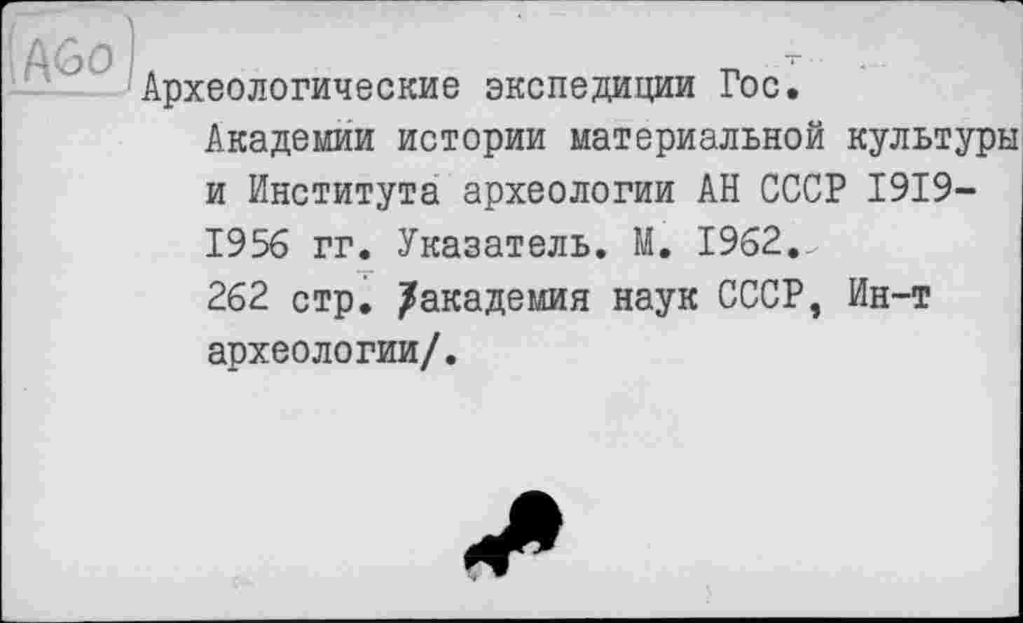 ﻿Археологические экспедиции Гос.
Академии истории материальной культуры и Института археологии АН СССР 1919-1956 гг. Указатель. М. 1962._ 262 стр. /академия наук СССР, Ин-т археологии/.